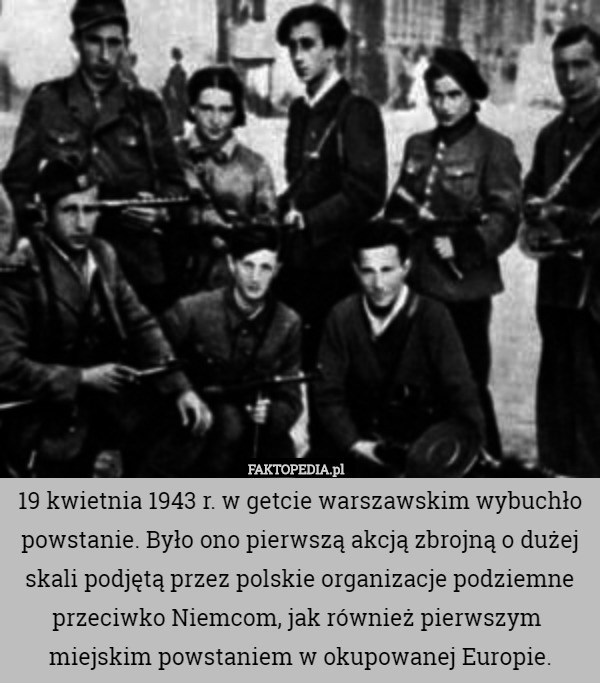 19 kwietnia 1943 r. w getcie warszawskim wybuchło powstanie. Było ono pierwszą akcją zbrojną o dużej skali podjętą przez polskie organizacje podziemne przeciwko Niemcom, jak również pierwszym  miejskim powstaniem w okupowanej Europie. 
