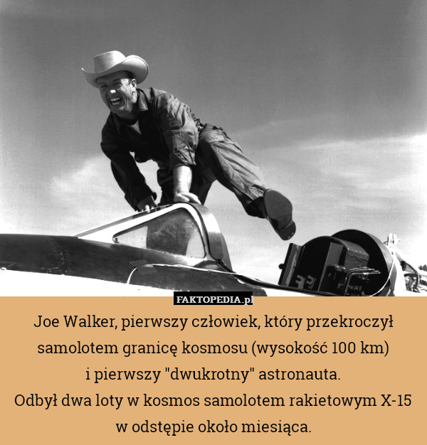 Joe Walker, pierwszy człowiek, który przekroczył samolotem granicę kosmosu (wysokość 100 km)
i pierwszy "dwukrotny" astronauta.
Odbył dwa loty w kosmos samolotem rakietowym X-15 w odstępie około miesiąca. 