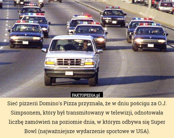 Sieć pizzerii Domino's Pizza przyznała, że w dniu pościgu za O.J. Simpsonem, który był transmitowany w telewizji, odnotowała liczbę zamówień na poziomie dnia, w którym odbywa się Super Bowl (najważniejsze wydarzenie sportowe w USA). 