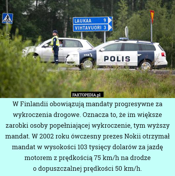 W Finlandii obowiązują mandaty progresywne za wykroczenia drogowe. Oznacza to, że im większe zarobki osoby popełniającej wykroczenie, tym wyższy mandat. W 2002 roku ówczesny prezes Nokii otrzymał mandat w wysokości 103 tysięcy dolarów za jazdę motorem z prędkością 75 km/h na drodze
o dopuszczalnej prędkości 50 km/h. 