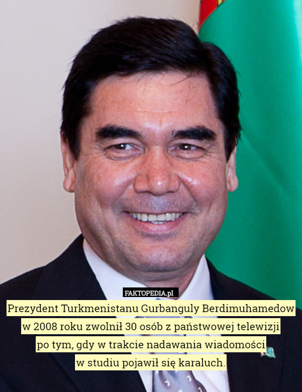 Prezydent Turkmenistanu Gurbanguly Berdimuhamedow w 2008 roku zwolnił 30 osób z państwowej telewizji
po tym, gdy w trakcie nadawania wiadomości
w studiu pojawił się karaluch. 