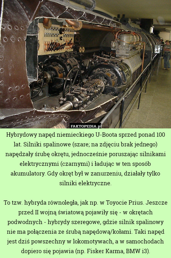 Hybrydowy napęd niemieckiego U-Boota sprzed ponad 100 lat. Silniki spalinowe (szare; na zdjęciu brak jednego) napędzały śrubę okrętu, jednocześnie poruszając silnikami elektrycznymi (czarnymi) i ładując w ten sposób akumulatory. Gdy okręt był w zanurzeniu, działały tylko silniki elektryczne.

To tzw. hybryda równoległa, jak np. w Toyocie Prius. Jeszcze przed II wojną światową pojawiły się - w okrętach podwodnych - hybrydy szeregowe, gdzie silnik spalinowy nie ma połączenia ze śrubą napędową/kołami. Taki napęd jest dziś powszechny w lokomotywach, a w samochodach dopiero się pojawia (np. Fisker Karma, BMW i3). 