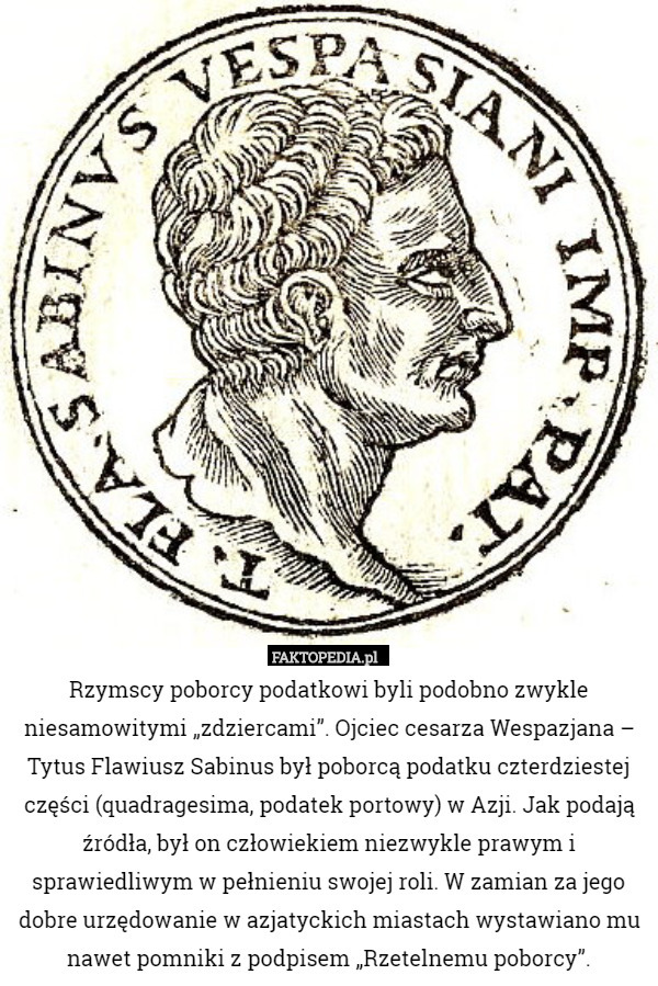 Rzymscy poborcy podatkowi byli podobno zwykle niesamowitymi „zdziercami”. Ojciec cesarza Wespazjana – Tytus Flawiusz Sabinus był poborcą podatku czterdziestej części (quadragesima, podatek portowy) w Azji. Jak podają źródła, był on człowiekiem niezwykle prawym i sprawiedliwym w pełnieniu swojej roli. W zamian za jego dobre urzędowanie w azjatyckich miastach wystawiano mu nawet pomniki z podpisem „Rzetelnemu poborcy”. 