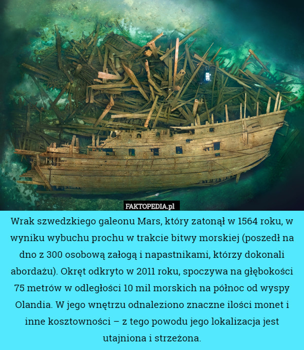 Wrak szwedzkiego galeonu Mars, który zatonął w 1564 roku, w wyniku wybuchu prochu w trakcie bitwy morskiej (poszedł na dno z 300 osobową załogą i napastnikami, którzy dokonali abordażu). Okręt odkryto w 2011 roku, spoczywa na głębokości 75 metrów w odległości 10 mil morskich na północ od wyspy Olandia. W jego wnętrzu odnaleziono znaczne ilości monet i inne kosztowności – z tego powodu jego lokalizacja jest utajniona i strzeżona. 