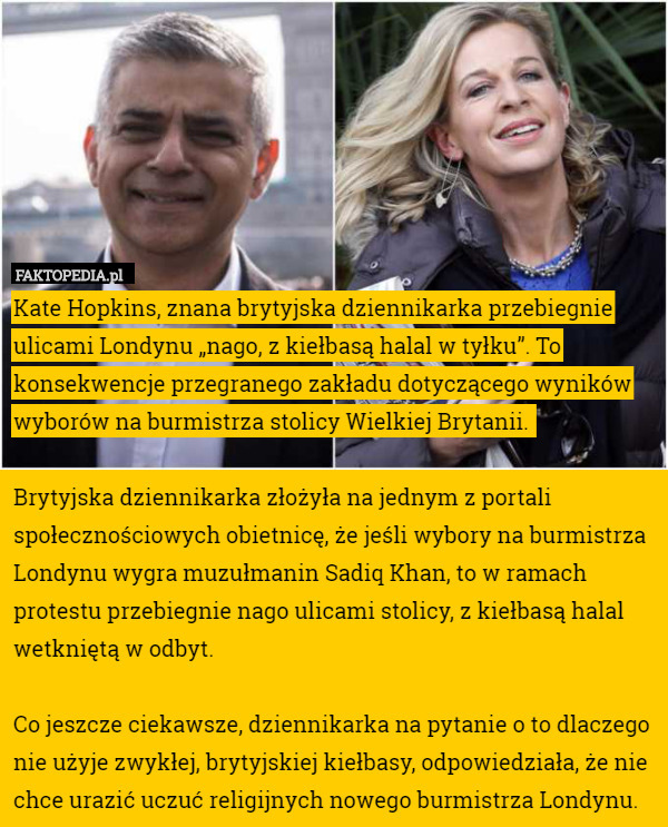 Kate Hopkins, znana brytyjska dziennikarka przebiegnie ulicami Londynu „nago, z kiełbasą halal w tyłku”. To konsekwencje przegranego zakładu dotyczącego wyników wyborów na burmistrza stolicy Wielkiej Brytanii. 

Brytyjska dziennikarka złożyła na jednym z portali społecznościowych obietnicę, że jeśli wybory na burmistrza Londynu wygra muzułmanin Sadiq Khan, to w ramach protestu przebiegnie nago ulicami stolicy, z kiełbasą halal wetkniętą w odbyt.

Co jeszcze ciekawsze, dziennikarka na pytanie o to dlaczego nie użyje zwykłej, brytyjskiej kiełbasy, odpowiedziała, że nie chce urazić uczuć religijnych nowego burmistrza Londynu. 