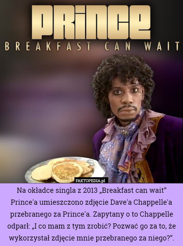 Na okładce singla z 2013 „Breakfast can wait” Prince'a umieszczono zdjęcie Dave'a Chappelle'a przebranego za Prince'a. Zapytany o to Chappelle odparł: „I co mam z tym zrobić? Pozwać go za to, że wykorzystał zdjęcie mnie przebranego za niego?”. 