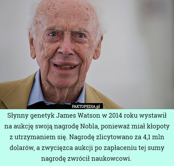Słynny genetyk James Watson w 2014 roku wystawił na aukcję swoją nagrodę Nobla, ponieważ miał kłopoty z utrzymaniem się. Nagrodę zlicytowano za 4,1 mln dolarów, a zwycięzca aukcji po zapłaceniu tej sumy nagrodę zwrócił naukowcowi. 