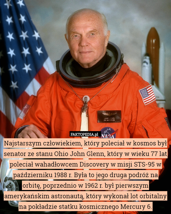 Najstarszym człowiekiem, który poleciał w kosmos był senator ze stanu Ohio John Glenn, który w wieku 77 lat poleciał wahadłowcem Discovery w misji STS-95 w październiku 1988 r. Była to jego druga podróż na orbitę, poprzednio w 1962 r. był pierwszym amerykańskim astronautą, który wykonał lot orbitalny na pokładzie statku kosmicznego Mercury 6. 
