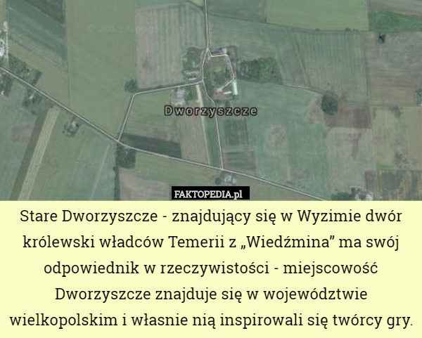 Stare Dworzyszcze - znajdujący się w Wyzimie dwór królewski władców Temerii z „Wiedźmina” ma swój odpowiednik w rzeczywistości - miejscowość Dworzyszcze znajduje się w województwie wielkopolskim i własnie nią inspirowali się twórcy gry. 