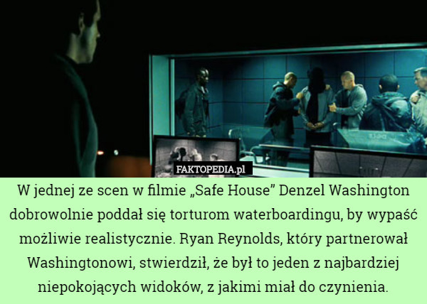 W jednej ze scen w filmie „Safe House” Denzel Washington dobrowolnie poddał się torturom waterboardingu, by wypaść możliwie realistycznie. Ryan Reynolds, który partnerował Washingtonowi, stwierdził, że był to jeden z najbardziej niepokojących widoków, z jakimi miał do czynienia. 