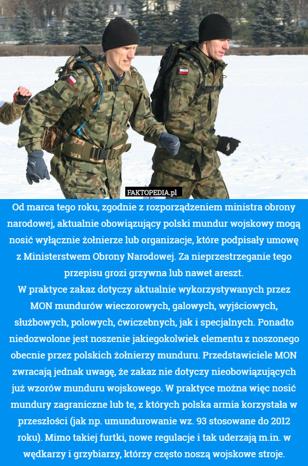 Od marca tego roku, zgodnie z rozporządzeniem ministra obrony narodowej, aktualnie obowiązujący polski mundur wojskowy mogą nosić wyłącznie żołnierze lub organizacje, które podpisały umowę z Ministerstwem Obrony Narodowej. Za nieprzestrzeganie tego przepisu grozi grzywna lub nawet areszt.
W praktyce zakaz dotyczy aktualnie wykorzystywanych przez MON mundurów wieczorowych, galowych, wyjściowych, służbowych, polowych, ćwiczebnych, jak i specjalnych. Ponadto niedozwolone jest noszenie jakiegokolwiek elementu z noszonego obecnie przez polskich żołnierzy munduru. Przedstawiciele MON zwracają jednak uwagę, że zakaz nie dotyczy nieobowiązujących już wzorów munduru wojskowego. W praktyce można więc nosić mundury zagraniczne lub te, z których polska armia korzystała w przeszłości (jak np. umundurowanie wz. 93 stosowane do 2012 roku). Mimo takiej furtki, nowe regulacje i tak uderzają m.in. w wędkarzy i grzybiarzy, którzy często noszą wojskowe stroje. 