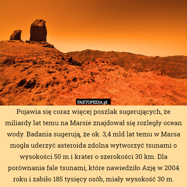 Pojawia się coraz więcej poszlak sugerujących, że miliardy lat temu na Marsie znajdował się rozległy ocean wody. Badania sugerują, że ok. 3,4 mld lat temu w Marsa mogła uderzyć asteroida zdolna wytworzyć tsunami o wysokości 50 m i krater o szerokości 30 km. Dla porównania fale tsunami, które nawiedziło Azję w 2004 roku i zabiło 185 tysięcy osób, miały wysokość 30 m. 