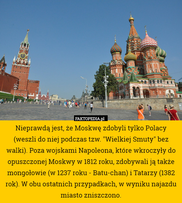 Nieprawdą jest, że Moskwę zdobyli tylko Polacy (weszli do niej podczas tzw. "Wielkiej Smuty" bez walki). Poza wojskami Napoleona, które wkroczyły do opuszczonej Moskwy w 1812 roku, zdobywali ją także mongołowie (w 1237 roku - Batu-chan) i Tatarzy (1382 rok). W obu ostatnich przypadkach, w wyniku najazdu miasto zniszczono. 