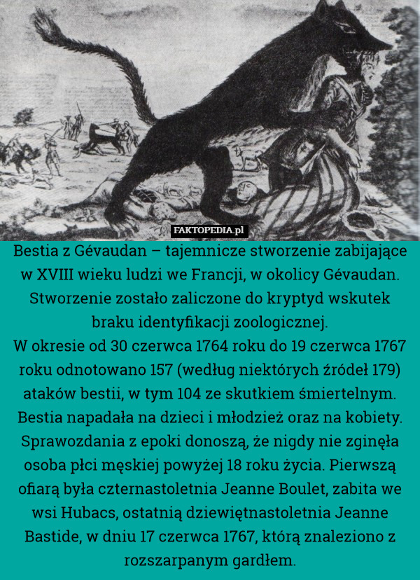 Bestia z Gévaudan – tajemnicze stworzenie zabijające w XVIII wieku ludzi we Francji, w okolicy Gévaudan. Stworzenie zostało zaliczone do kryptyd wskutek braku identyfikacji zoologicznej.
W okresie od 30 czerwca 1764 roku do 19 czerwca 1767 roku odnotowano 157 (według niektórych źródeł 179) ataków bestii, w tym 104 ze skutkiem śmiertelnym. Bestia napadała na dzieci i młodzież oraz na kobiety. Sprawozdania z epoki donoszą, że nigdy nie zginęła osoba płci męskiej powyżej 18 roku życia. Pierwszą ofiarą była czternastoletnia Jeanne Boulet, zabita we wsi Hubacs, ostatnią dziewiętnastoletnia Jeanne Bastide, w dniu 17 czerwca 1767, którą znaleziono z rozszarpanym gardłem. 