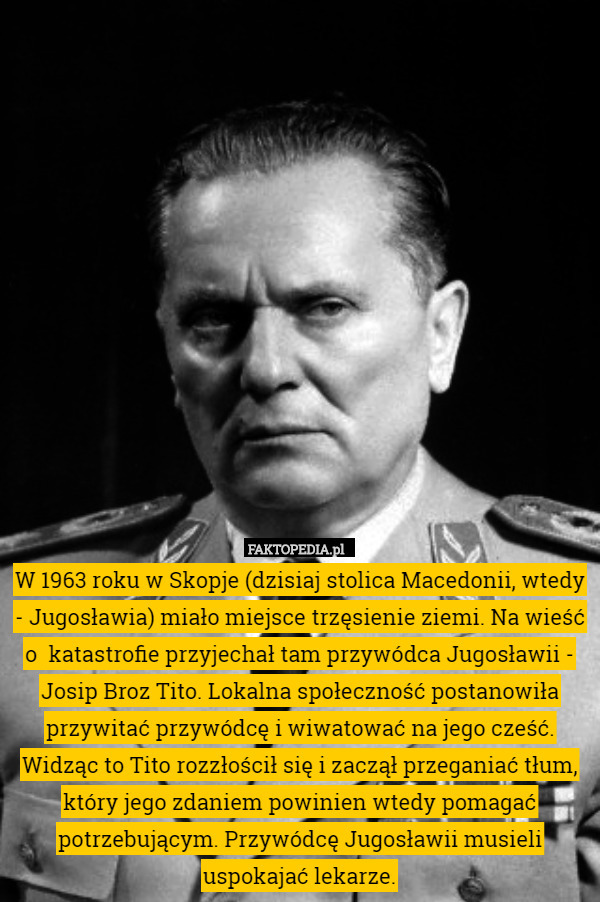 W 1963 roku w Skopje (dzisiaj stolica Macedonii, wtedy - Jugosławia) miało miejsce trzęsienie ziemi. Na wieść o  katastrofie przyjechał tam przywódca Jugosławii - Josip Broz Tito. Lokalna społeczność postanowiła przywitać przywódcę i wiwatować na jego cześć. Widząc to Tito rozzłościł się i zaczął przeganiać tłum, który jego zdaniem powinien wtedy pomagać potrzebującym. Przywódcę Jugosławii musieli uspokajać lekarze. 