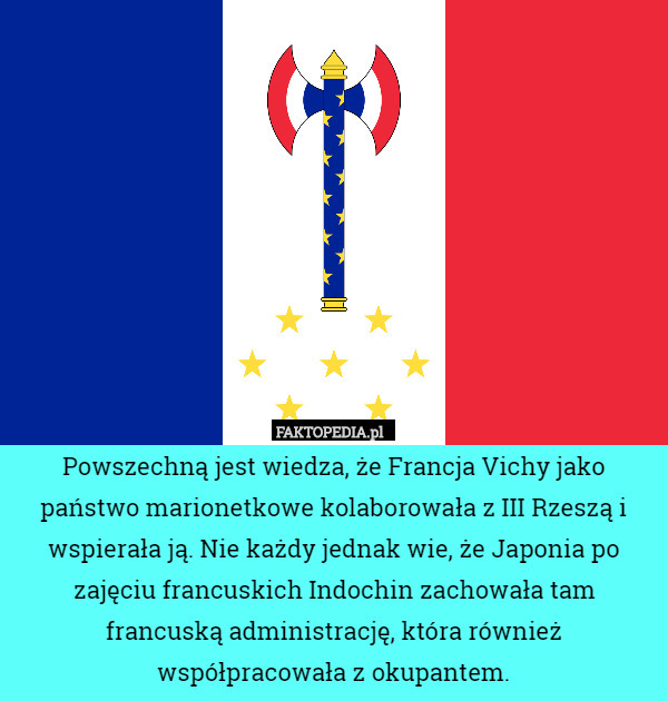 Powszechną jest wiedza, że Francja Vichy jako państwo marionetkowe kolaborowała z III Rzeszą i wspierała ją. Nie każdy jednak wie, że Japonia po zajęciu francuskich Indochin zachowała tam francuską administrację, która również współpracowała z okupantem. 