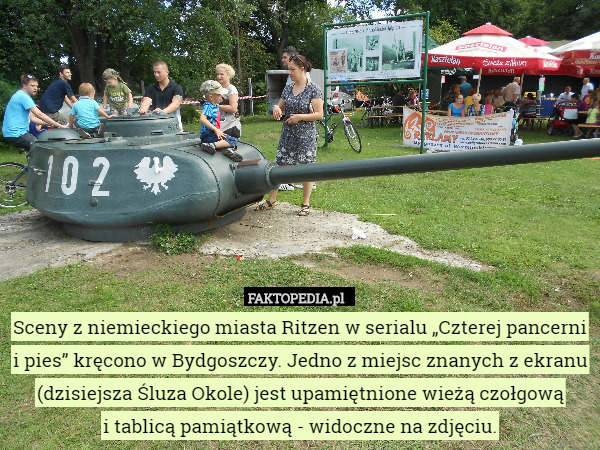 Sceny z niemieckiego miasta Ritzen w serialu „Czterej pancerni i pies” kręcono w Bydgoszczy. Jedno z miejsc znanych z ekranu (dzisiejsza Śluza Okole) jest upamiętnione wieżą czołgową
 i tablicą pamiątkową - widoczne na zdjęciu. 