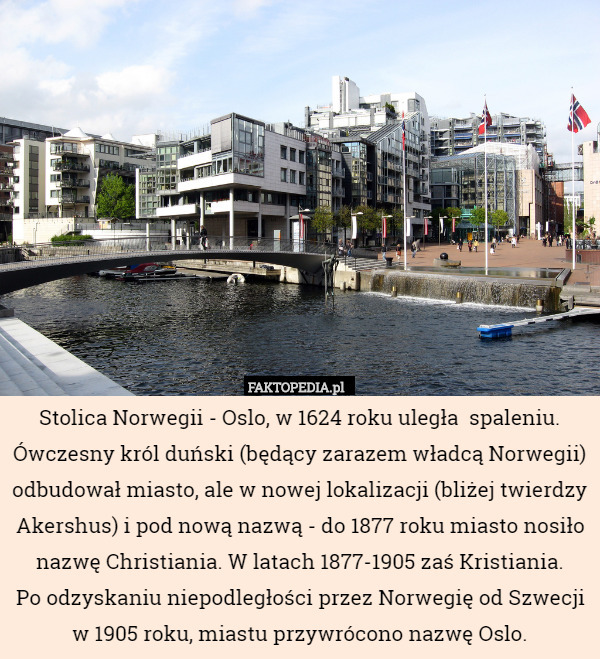Stolica Norwegii - Oslo, w 1624 roku uległa  spaleniu. Ówczesny król duński (będący zarazem władcą Norwegii) odbudował miasto, ale w nowej lokalizacji (bliżej twierdzy Akershus) i pod nową nazwą - do 1877 roku miasto nosiło nazwę Christiania. W latach 1877-1905 zaś Kristiania.
 Po odzyskaniu niepodległości przez Norwegię od Szwecji w 1905 roku, miastu przywrócono nazwę Oslo. 