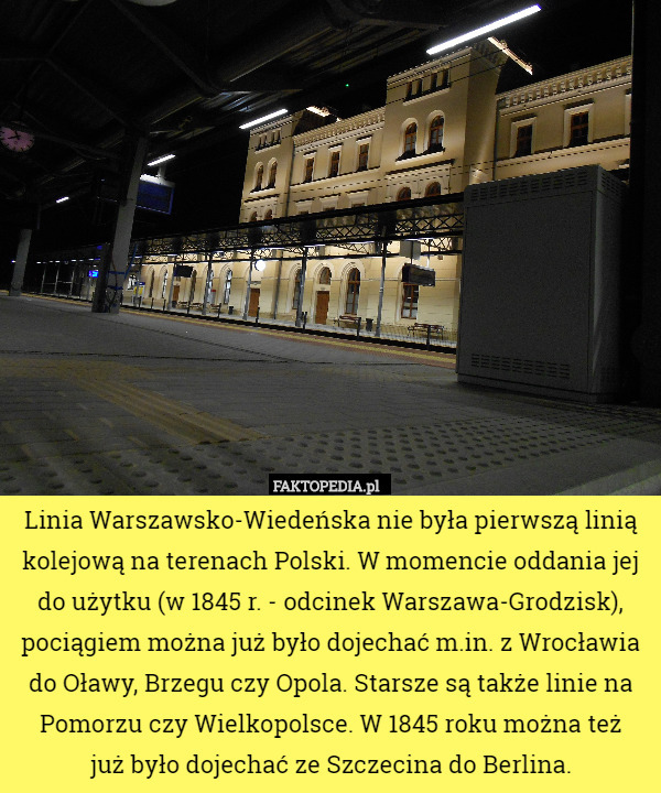 Linia Warszawsko-Wiedeńska nie była pierwszą linią kolejową na terenach Polski. W momencie oddania jej do użytku (w 1845 r. - odcinek Warszawa-Grodzisk), pociągiem można już było dojechać m.in. z Wrocławia do Oławy, Brzegu czy Opola. Starsze są także linie na Pomorzu czy Wielkopolsce. W 1845 roku można też
 już było dojechać ze Szczecina do Berlina. 