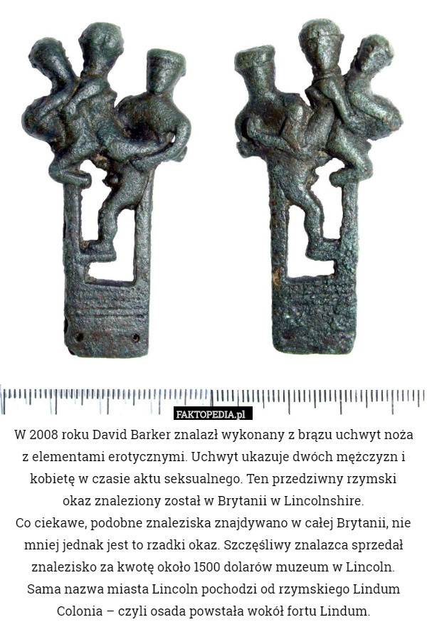 W 2008 roku David Barker znalazł wykonany z brązu uchwyt noża
 z elementami erotycznymi. Uchwyt ukazuje dwóch mężczyzn i kobietę w czasie aktu seksualnego. Ten przedziwny rzymski
 okaz znaleziony został w Brytanii w Lincolnshire.
Co ciekawe, podobne znaleziska znajdywano w całej Brytanii, nie mniej jednak jest to rzadki okaz. Szczęśliwy znalazca sprzedał znalezisko za kwotę około 1500 dolarów muzeum w Lincoln.
Sama nazwa miasta Lincoln pochodzi od rzymskiego Lindum Colonia – czyli osada powstała wokół fortu Lindum. 