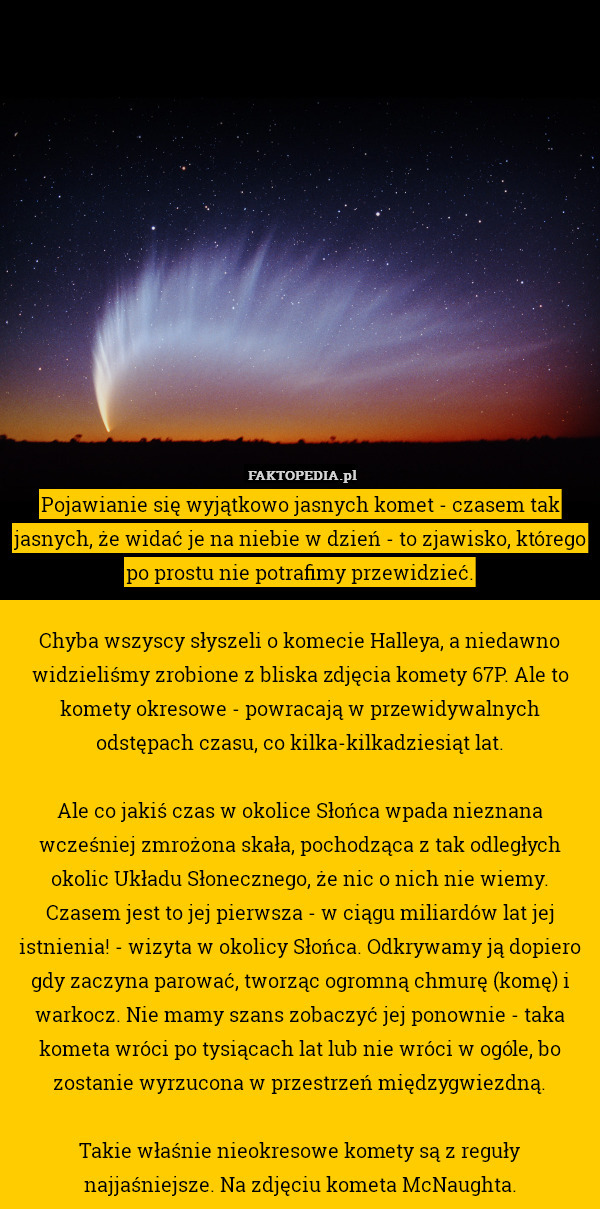 Pojawianie się wyjątkowo jasnych komet - czasem tak jasnych, że widać je na niebie w dzień - to zjawisko, którego po prostu nie potrafimy przewidzieć.

Chyba wszyscy słyszeli o komecie Halleya, a niedawno widzieliśmy zrobione z bliska zdjęcia komety 67P. Ale to komety okresowe - powracają w przewidywalnych odstępach czasu, co kilka-kilkadziesiąt lat.

Ale co jakiś czas w okolice Słońca wpada nieznana wcześniej zmrożona skała, pochodząca z tak odległych okolic Układu Słonecznego, że nic o nich nie wiemy. Czasem jest to jej pierwsza - w ciągu miliardów lat jej istnienia! - wizyta w okolicy Słońca. Odkrywamy ją dopiero gdy zaczyna parować, tworząc ogromną chmurę (komę) i warkocz. Nie mamy szans zobaczyć jej ponownie - taka kometa wróci po tysiącach lat lub nie wróci w ogóle, bo zostanie wyrzucona w przestrzeń międzygwiezdną.

Takie właśnie nieokresowe komety są z reguły najjaśniejsze. Na zdjęciu kometa McNaughta. 