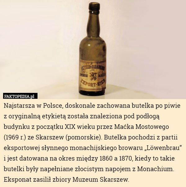 Najstarsza w Polsce, doskonale zachowana butelka po piwie z oryginalną etykietą została znaleziona pod podłogą budynku z początku XIX wieku przez Maćka Mostowego (1969 r.) ze Skarszew (pomorskie). Butelka pochodzi z partii eksportowej słynnego monachijskiego browaru „Löwenbrau” i jest datowana na okres między 1860 a 1870, kiedy to takie butelki były napełniane złocistym napojem z Monachium. Eksponat zasilił zbiory Muzeum Skarszew. 