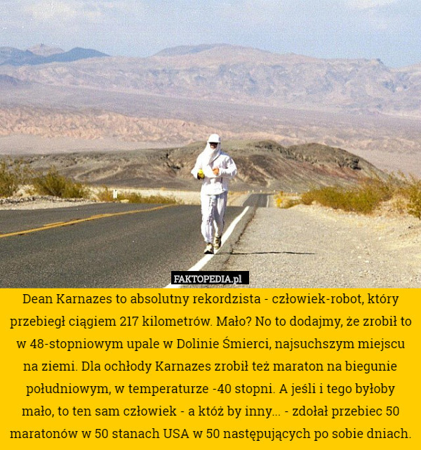 Dean Karnazes to absolutny rekordzista - człowiek-robot, który przebiegł ciągiem 217 kilometrów. Mało? No to dodajmy, że zrobił to w 48-stopniowym upale w Dolinie Śmierci, najsuchszym miejscu na ziemi. Dla ochłody Karnazes zrobił też maraton na biegunie południowym, w temperaturze -40 stopni. A jeśli i tego byłoby mało, to ten sam człowiek - a któż by inny... - zdołał przebiec 50 maratonów w 50 stanach USA w 50 następujących po sobie dniach. 