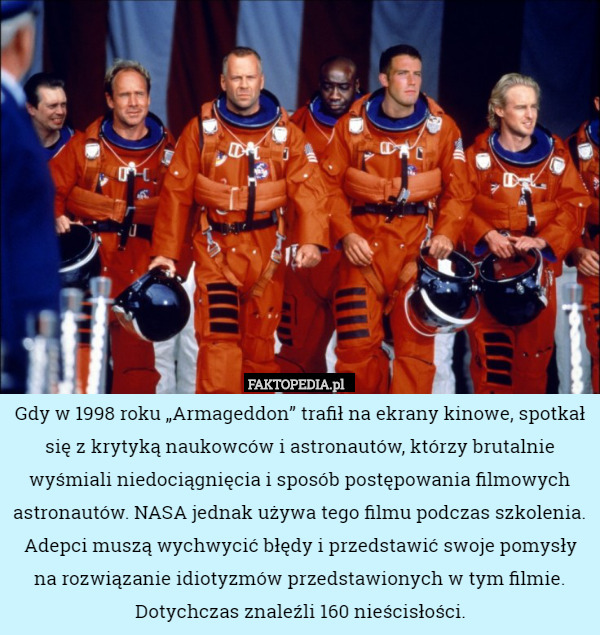 Gdy w 1998 roku „Armageddon” trafił na ekrany kinowe, spotkał się z krytyką naukowców i astronautów, którzy brutalnie wyśmiali niedociągnięcia i sposób postępowania filmowych astronautów. NASA jednak używa tego filmu podczas szkolenia. Adepci muszą wychwycić błędy i przedstawić swoje pomysły na rozwiązanie idiotyzmów przedstawionych w tym filmie. Dotychczas znaleźli 160 nieścisłości. 