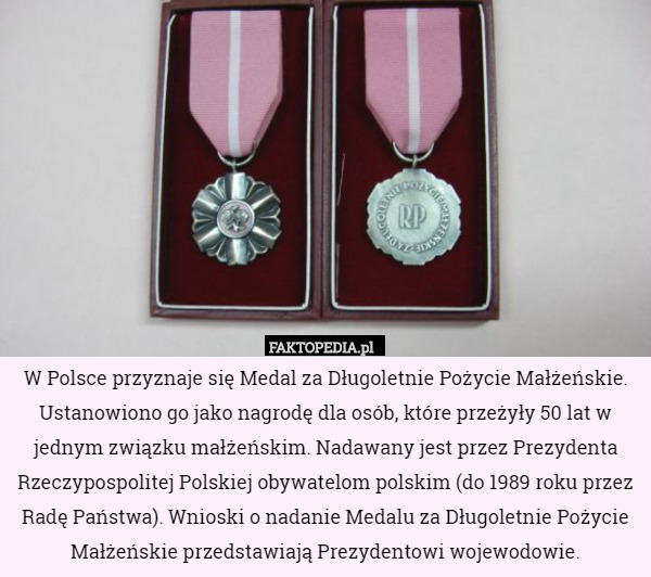W Polsce przyznaje się Medal za Długoletnie Pożycie Małżeńskie. Ustanowiono go jako nagrodę dla osób, które przeżyły 50 lat w jednym związku małżeńskim. Nadawany jest przez Prezydenta Rzeczypospolitej Polskiej obywatelom polskim (do 1989 roku przez Radę Państwa). Wnioski o nadanie Medalu za Długoletnie Pożycie Małżeńskie przedstawiają Prezydentowi wojewodowie. 