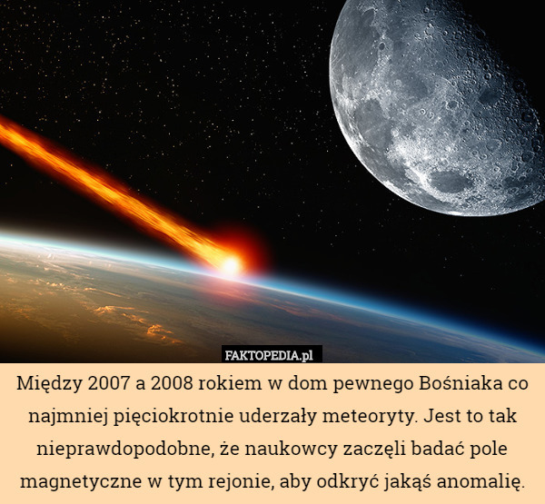 Między 2007 a 2008 rokiem w dom pewnego Bośniaka co najmniej pięciokrotnie uderzały meteoryty. Jest to tak nieprawdopodobne, że naukowcy zaczęli badać pole magnetyczne w tym rejonie, aby odkryć jakąś anomalię. 