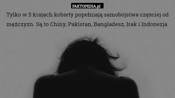 Tylko w 5 krajach kobiety popełniają samobójstwa częściej od mężczyzn. Są to Chiny, Pakistan, Bangladesz, Irak i Indonezja. 