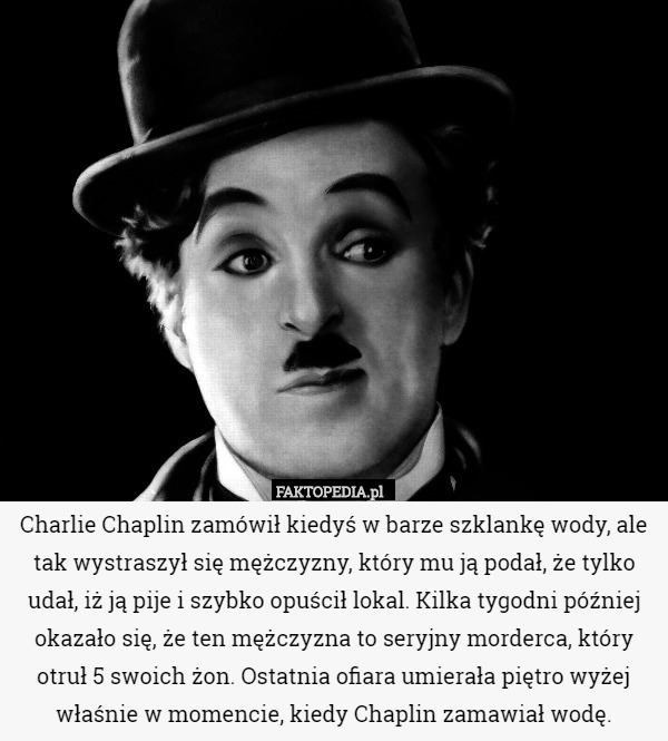 Charlie Chaplin zamówił kiedyś w barze szklankę wody, ale tak wystraszył się mężczyzny, który mu ją podał, że tylko udał, iż ją pije i szybko opuścił lokal. Kilka tygodni później okazało się, że ten mężczyzna to seryjny morderca, który otruł 5 swoich żon. Ostatnia ofiara umierała piętro wyżej właśnie w momencie, kiedy Chaplin zamawiał wodę. 