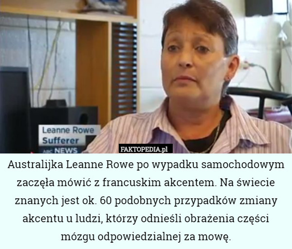 Australijka Leanne Rowe po wypadku samochodowym zaczęła mówić z francuskim akcentem. Na świecie znanych jest ok. 60 podobnych przypadków zmiany akcentu u ludzi, którzy odnieśli obrażenia części mózgu odpowiedzialnej za mowę. 