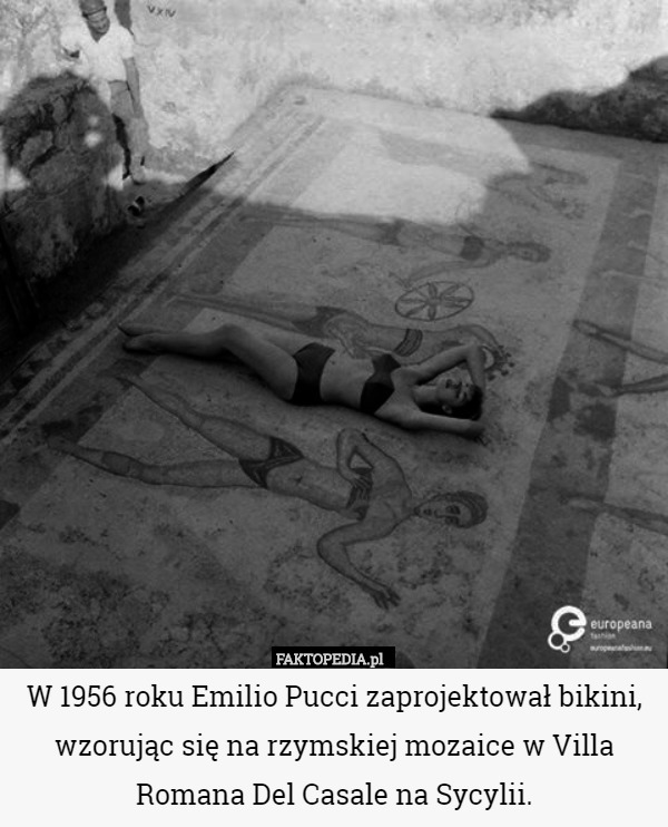 W 1956 roku Emilio Pucci zaprojektował bikini, wzorując się na rzymskiej mozaice w Villa Romana Del Casale na Sycylii. 
