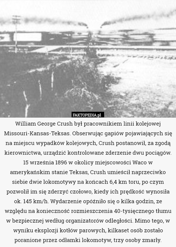 William George Crush był pracownikiem linii kolejowej Missouri-Kansas-Teksas. Obserwując gapiów pojawiających się na miejscu wypadków kolejowych, Crush postanowił, za zgodą kierownictwa, urządzić kontrolowane zderzenie dwu pociągów. 15 września 1896 w okolicy miejscowości Waco w amerykańskim stanie Teksas, Crush umieścił naprzeciwko siebie dwie lokomotywy na końcach 6,4 km toru, po czym pozwolił im się zderzyć czołowo, kiedy ich prędkość wynosiła ok. 145 km/h. Wydarzenie opóźniło się o kilka godzin, ze względu na konieczność rozmieszczenia 40-tysięcznego tłumu w bezpiecznej według organizatorów odległości. Mimo tego, w wyniku eksplozji kotłów parowych, kilkaset osób zostało poranione przez odłamki lokomotyw, trzy osoby zmarły. 