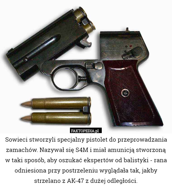 Sowieci stworzyli specjalny pistolet do przeprowadzania zamachów. Nazywał się S4M i miał amunicją stworzoną w taki sposób, aby oszukać ekspertów od balistyki - rana odniesiona przy postrzeleniu wyglądała tak, jakby strzelano z AK-47 z dużej odległości. 