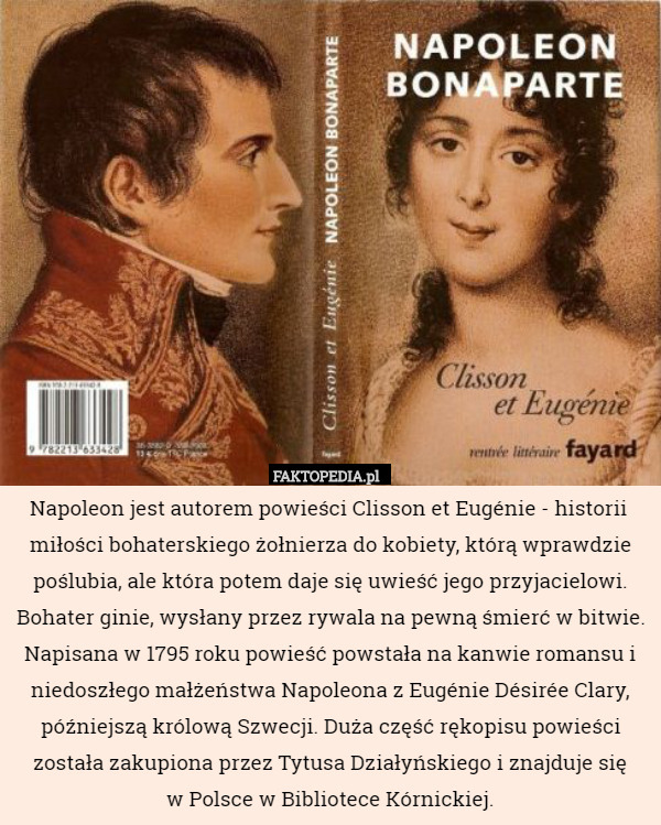Napoleon jest autorem powieści Clisson et Eugénie - historii  miłości bohaterskiego żołnierza do kobiety, którą wprawdzie poślubia, ale która potem daje się uwieść jego przyjacielowi. Bohater ginie, wysłany przez rywala na pewną śmierć w bitwie. Napisana w 1795 roku powieść powstała na kanwie romansu i niedoszłego małżeństwa Napoleona z Eugénie Désirée Clary, późniejszą królową Szwecji. Duża część rękopisu powieści została zakupiona przez Tytusa Działyńskiego i znajduje się
 w Polsce w Bibliotece Kórnickiej. 