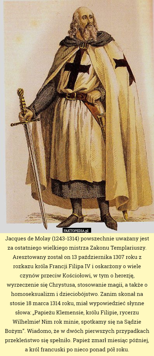 Jacques de Molay (1243-1314) powszechnie uważany jest za ostatniego wielkiego mistrza Zakonu Templariuszy. Aresztowany został on 13 października 1307 roku z rozkazu króla Francji Filipa IV i oskarżony o wiele czynów przeciw Kościołowi, w tym o herezję, wyrzeczenie się Chrystusa, stosowanie magii, a także o homoseksualizm i dzieciobójstwo. Zanim skonał na stosie 18 marca 1314 roku, miał wypowiedzieć słynne słowa: „Papieżu Klemensie, królu Filipie, rycerzu Wilhelmie! Nim rok minie, spotkamy się na Sądzie Bożym”. Wiadomo, że w dwóch pierwszych przypadkach przekleństwo się spełniło. Papież zmarł miesiąc później, a król francuski po nieco ponad pół roku. 