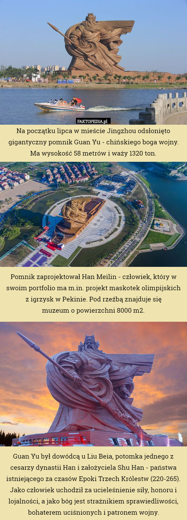 Na początku lipca w mieście Jingzhou odsłonięto gigantyczny pomnik Guan Yu - chińskiego boga wojny. Ma wysokość 58 metrów i waży 1320 ton.










Pomnik zaprojektował Han Meilin - człowiek, który w swoim portfolio ma m.in. projekt maskotek olimpijskich z igrzysk w Pekinie. Pod rzeźbą znajduje się
 muzeum o powierzchni 8000 m2.












Guan Yu był dowódcą u Liu Beia, potomka jednego z cesarzy dynastii Han i założyciela Shu Han - państwa istniejącego za czasów Epoki Trzech Królestw (220-265). Jako człowiek uchodził za ucieleśnienie siły, honoru i lojalności, a jako bóg jest strażnikiem sprawiedliwości, bohaterem uciśnionych i patronem wojny. 