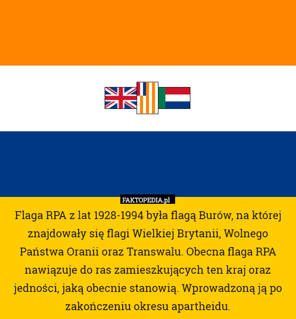 Flaga RPA z lat 1928-1994 była flagą Burów, na której znajdowały się flagi Wielkiej Brytanii, Wolnego Państwa Oranii oraz Transwalu. Obecna flaga RPA nawiązuje do ras zamieszkujących ten kraj oraz jedności, jaką obecnie stanowią. Wprowadzoną ją po zakończeniu okresu apartheidu. 