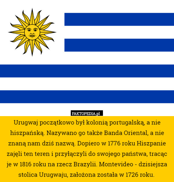 Urugwaj początkowo był kolonią portugalską, a nie hiszpańską. Nazywano go także Banda Oriental, a nie znaną nam dziś nazwą. Dopiero w 1776 roku Hiszpanie zajęli ten teren i przyłączyli do swojego państwa, tracąc je w 1816 roku na rzecz Brazylii. Montevideo - dzisiejsza stolica Urugwaju, założona została w 1726 roku. 