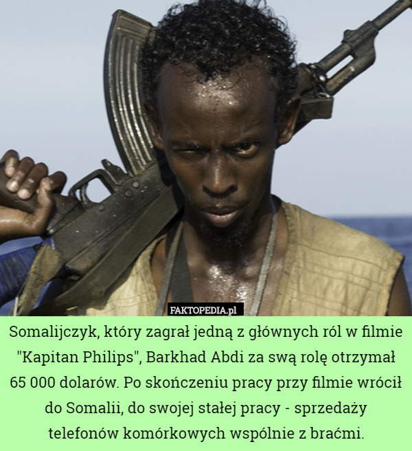 Somalijczyk, który zagrał jedną z głównych ról w filmie "Kapitan Philips", Barkhad Abdi za swą rolę otrzymał 65 000 dolarów. Po skończeniu pracy przy filmie wrócił do Somalii, do swojej stałej pracy - sprzedaży telefonów komórkowych wspólnie z braćmi. 