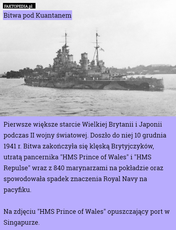 Bitwa pod Kuantanem









Pierwsze większe starcie Wielkiej Brytanii i Japonii podczas II wojny światowej. Doszło do niej 10 grudnia 1941 r. Bitwa zakończyła się klęską Brytyjczyków, utratą pancernika "HMS Prince of Wales" i "HMS Repulse" wraz z 840 marynarzami na pokładzie oraz spowodowała spadek znaczenia Royal Navy na pacyfiku.

Na zdjęciu "HMS Prince of Wales" opuszczający port w Singapurze. 