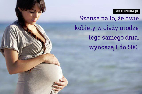 Szanse na to, że dwie
kobiety w ciąży urodzą
tego samego dnia,
wynoszą 1 do 500. 