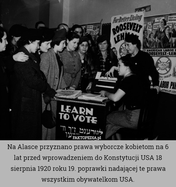 Na Alasce przyznano prawa wyborcze kobietom na 6 lat przed wprowadzeniem do Konstytucji USA 18 sierpnia 1920 roku 19. poprawki nadającej te prawa wszystkim obywatelkom USA. 