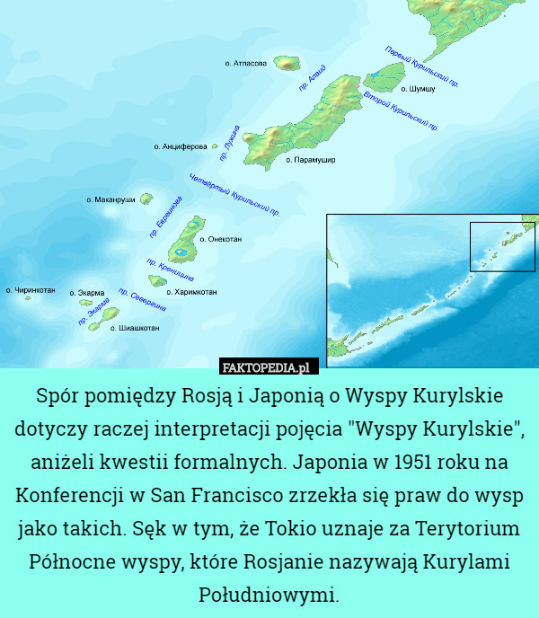 Spór pomiędzy Rosją i Japonią o Wyspy Kurylskie dotyczy raczej interpretacji pojęcia "Wyspy Kurylskie", aniżeli kwestii formalnych. Japonia w 1951 roku na Konferencji w San Francisco zrzekła się praw do wysp jako takich. Sęk w tym, że Tokio uznaje za Terytorium Północne wyspy, które Rosjanie nazywają Kurylami Południowymi. 