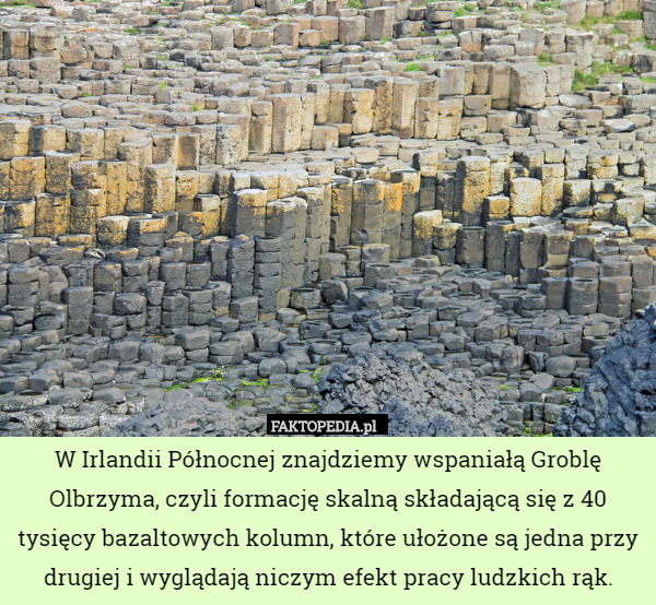 W Irlandii Północnej znajdziemy wspaniałą Groblę Olbrzyma, czyli formację skalną składającą się z 40 tysięcy bazaltowych kolumn, które ułożone są jedna przy drugiej i wyglądają niczym efekt pracy ludzkich rąk. 