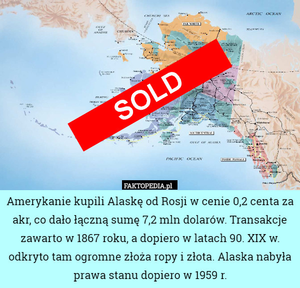 Amerykanie kupili Alaskę od Rosji w cenie 0,2 centa za akr, co dało łączną sumę 7,2 mln dolarów. Transakcje zawarto w 1867 roku, a dopiero w latach 90. XIX w. odkryto tam ogromne złoża ropy i złota. Alaska nabyła prawa stanu dopiero w 1959 r. 