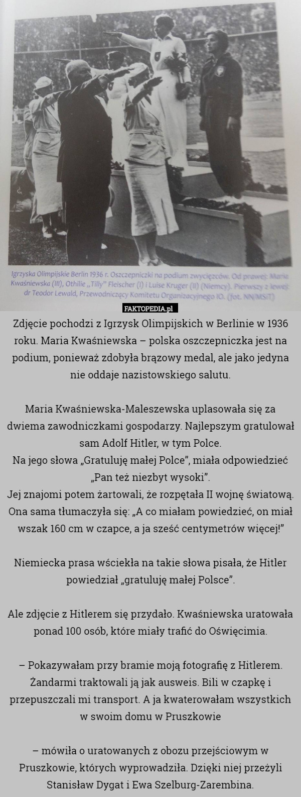 Zdjęcie pochodzi z Igrzysk Olimpijskich w Berlinie w 1936 roku. Maria Kwaśniewska – polska oszczepniczka jest na podium, ponieważ zdobyła brązowy medal, ale jako jedyna nie oddaje nazistowskiego salutu.

Maria Kwaśniewska-Maleszewska uplasowała się za dwiema zawodniczkami gospodarzy. Najlepszym gratulował sam Adolf Hitler, w tym Polce.
Na jego słowa „Gratuluję małej Polce”, miała odpowiedzieć „Pan też niezbyt wysoki”.
Jej znajomi potem żartowali, że rozpętała II wojnę światową. Ona sama tłumaczyła się: „A co miałam powiedzieć, on miał wszak 160 cm w czapce, a ja sześć centymetrów więcej!”

Niemiecka prasa wściekła na takie słowa pisała, że Hitler powiedział „gratuluję małej Polsce”.

Ale zdjęcie z Hitlerem się przydało. Kwaśniewska uratowała ponad 100 osób, które miały trafić do Oświęcimia.

– Pokazywałam przy bramie moją fotografię z Hitlerem. Żandarmi traktowali ją jak ausweis. Bili w czapkę i przepuszczali mi transport. A ja kwaterowałam wszystkich w swoim domu w Pruszkowie

– mówiła o uratowanych z obozu przejściowym w Pruszkowie, których wyprowadziła. Dzięki niej przeżyli Stanisław Dygat i Ewa Szelburg-Zarembina. 