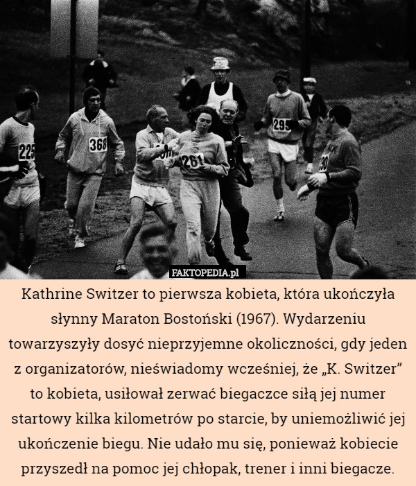 Kathrine Switzer to pierwsza kobieta, która ukończyła słynny Maraton Bostoński (1967). Wydarzeniu towarzyszyły dosyć nieprzyjemne okoliczności, gdy jeden z organizatorów, nieświadomy wcześniej, że „K. Switzer” to kobieta, usiłował zerwać biegaczce siłą jej numer startowy kilka kilometrów po starcie, by uniemożliwić jej ukończenie biegu. Nie udało mu się, ponieważ kobiecie przyszedł na pomoc jej chłopak, trener i inni biegacze. 